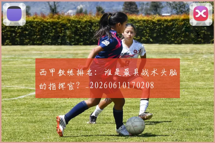 西甲教练排名：谁是最具战术头脑的指挥官？_20260610170208