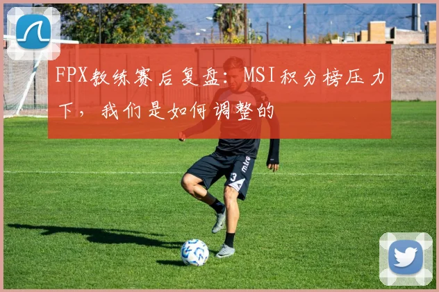 FPX教练赛后复盘:MSI积分榜压力下,我们是如何调整的