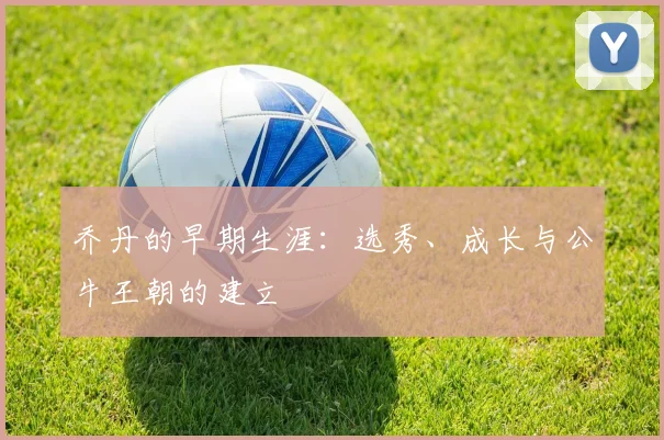 乔丹的早期生涯：选秀、成长与公牛王朝的建立