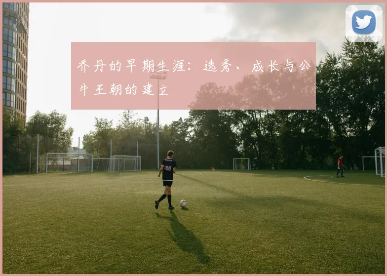 乔丹的早期生涯：选秀、成长与公牛王朝的建立