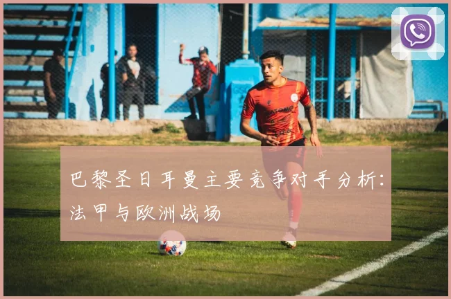 巴黎圣日耳曼主要竞争对手分析：法甲与欧洲战场