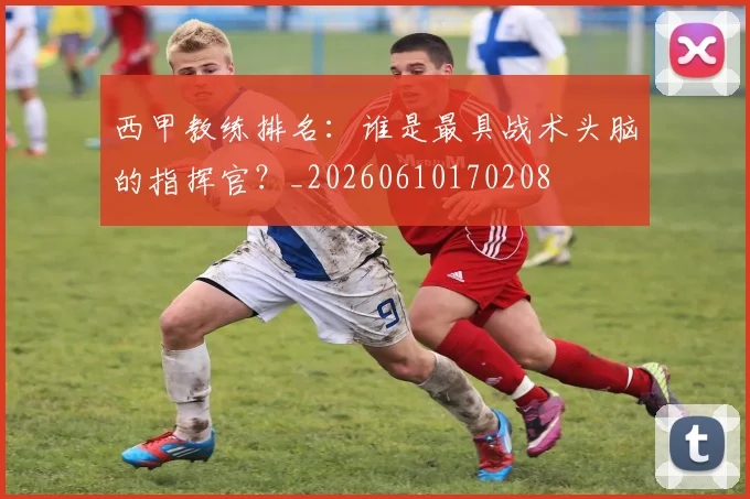 西甲教练排名:谁是最具战术头脑的指挥官?_20260610170208